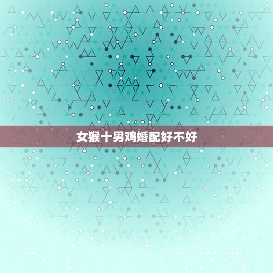 女猴十男鸡婚配好不好,男鸡女猴相配吗 女猴十男鸡婚配好不好,男鸡女猴相配吗