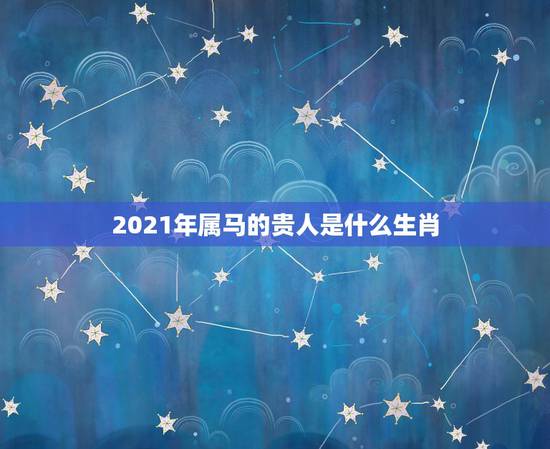 2021年属马的贵人是什么生肖，2021年属相运势及运程