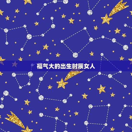 福气大的出生时辰女人，一辈子旺夫的出生时辰