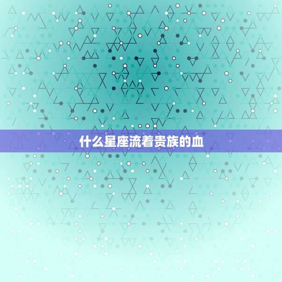 什么星座流着贵族的血,十二星座谁的血最珍贵 什么星座流着贵族的血,十二星座谁的血最珍贵