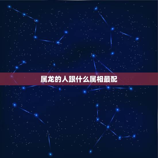 属龙的人跟什么属相最配,属龙的和什么属相不合 属龙的人跟什么属相最配,属龙的和什么属相不合