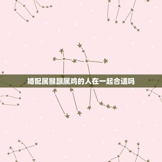 婚配属猴跟属鸡的人在一起合适吗,属鸡和属猴相配吗 婚配属猴跟属鸡的人在一起合适吗,属鸡和属猴相配吗