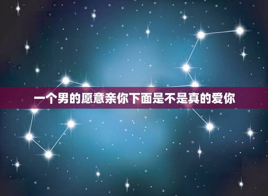 一个男的愿意亲你下面是不是真的爱你，一个男如果喜欢和你接吻是不是真的很