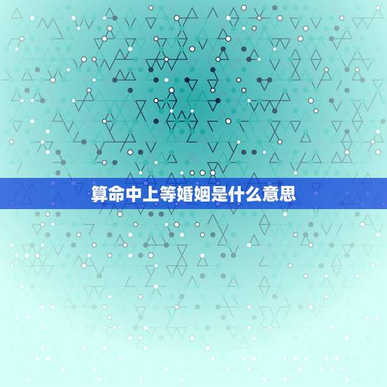 算命中上等婚姻是什么意思，老人说的上等婚姻、中等婚姻、下等婚姻、忌婚该