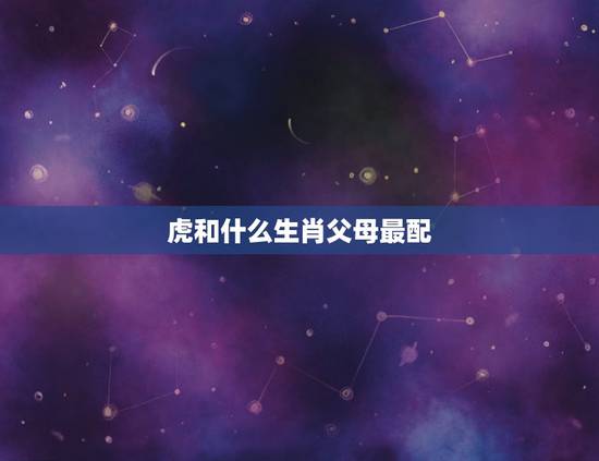 虎和什么生肖父母最配,属虎的和什么属相最配 虎和什么生肖父母最配,属虎的和什么属相最配