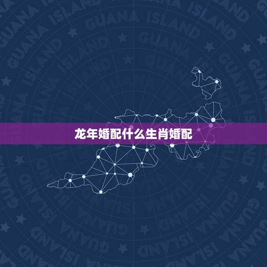 龙年婚配什么生肖婚配,龙年生人婚姻属配 龙年婚配什么生肖婚配,龙年生人婚姻属配