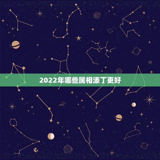 2022年哪些属相添丁更好,2022添丁生男孩生肖 2022年哪些属相添丁更好,2022添丁生男孩生肖