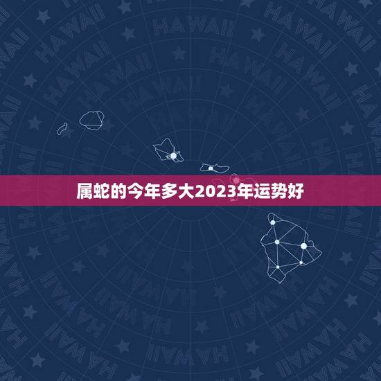 属蛇的今年多大2023年运势好(如何把握未来三年的发展趋势) 属蛇的今年多大2023年运势好(如何把握未来三年的发展趋势)