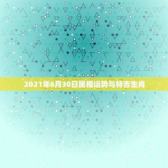 2021年6月30日属相运势与特吉生肖，2021年生肖运势大全