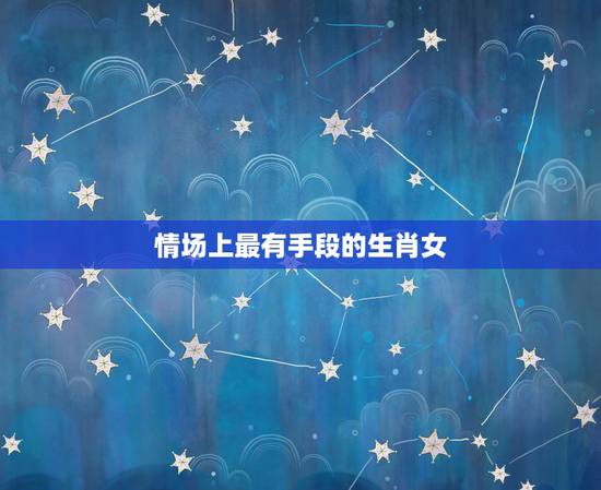 情场上最有手段的生肖女,最无情的生肖女 情场上最有手段的生肖女,最无情的生肖女