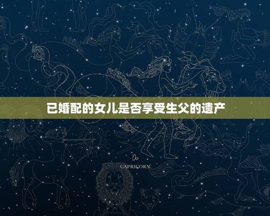 已婚配的女儿是否享受生父的遗产,已婚的女儿有权继承父亲身亡后的怃恤金吗 已婚配的女儿是否享受生父的遗产,已婚的女儿有权继承父亲身亡后的怃恤金吗