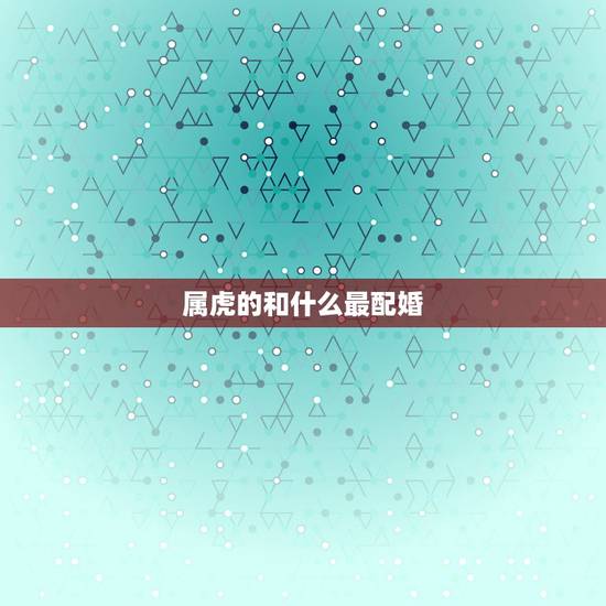 属虎的和什么最配婚,属虎女更佳属相婚配表 属虎的和什么最配婚,属虎女更佳属相婚配表