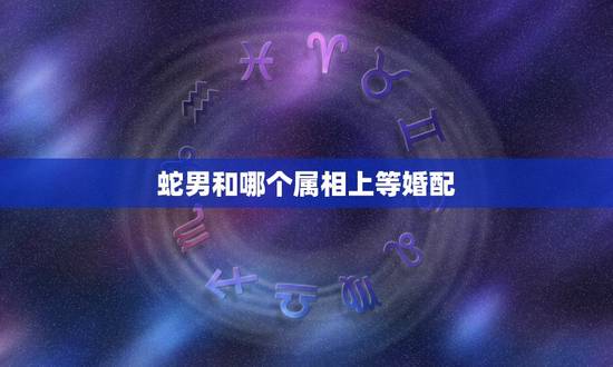 蛇男和哪个属相上等婚配，阳历6月属蛇的男人和什么属相最配