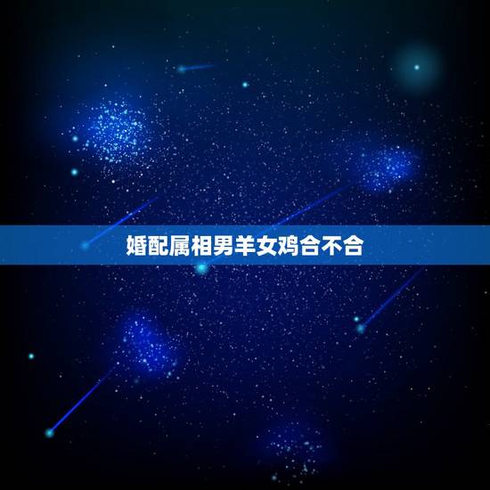 婚配属相男羊女鸡合不合,男属羊女属鸡结婚忌什么属相 婚配属相男羊女鸡合不合,男属羊女属鸡结婚忌什么属相