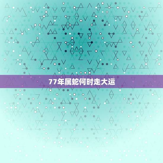 77年属蛇何时走大运,阴历1977年3月29戍时女命往后哪几年能走大运 77年属蛇何时走大运,阴历1977年3月29戍时女命往后哪几年能走大运