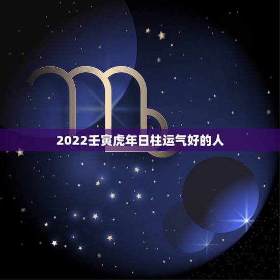 2022壬寅虎年日柱运气好的人,2022年运势好的八字日柱 2022壬寅虎年日柱运气好的人,2022年运势好的八字日柱