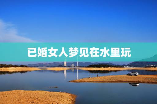 已婚女人梦见在水里玩,女人梦到自己在水里游 已婚女人梦见在水里玩,女人梦到自己在水里游