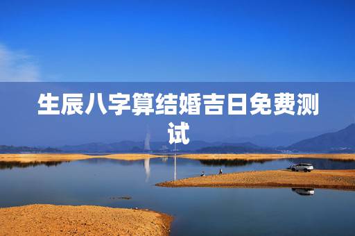 生辰八字算结婚吉日免费测试，免费生辰八字测结婚的日子