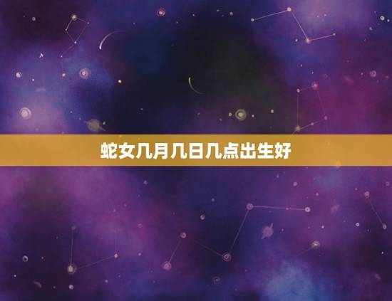 蛇女几月几日几点出生好,几月蛇最不好的出生日和时辰 蛇女几月几日几点出生好,几月蛇最不好的出生日和时辰
