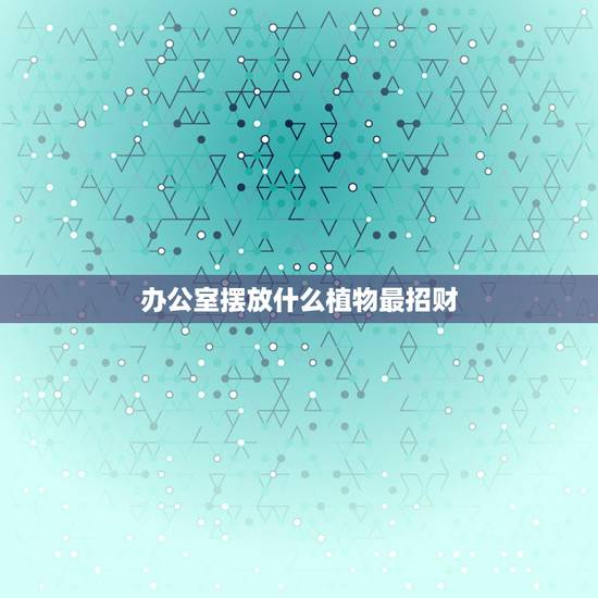 办公室摆放什么植物最招财，办公室放什么花最旺财
