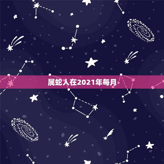 属蛇人在2021年每月,生肖蛇2021年每月运程 属蛇人在2021年每月,生肖蛇2021年每月运程