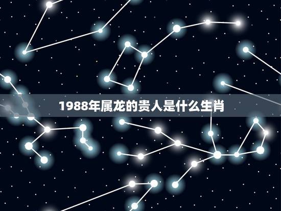1988年属龙的贵人是什么生肖,属龙一生的贵人 1988年属龙的贵人是什么生肖,属龙一生的贵人