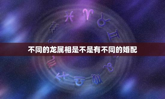 不同的龙属相是不是有不同的婚配,龙和什么属相相配吗 不同的龙属相是不是有不同的婚配,龙和什么属相相配吗