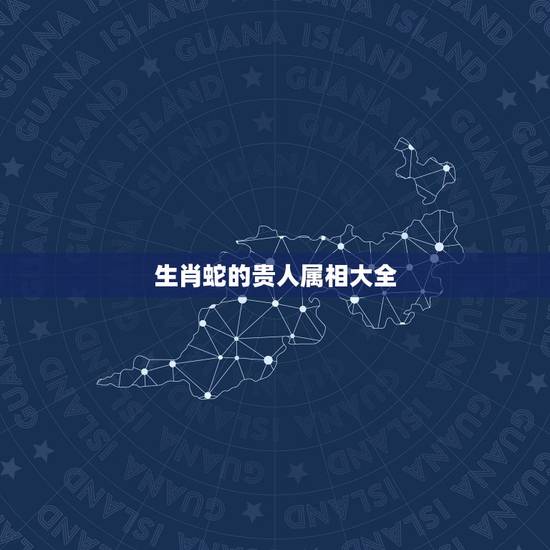 生肖蛇的贵人属相大全,生肖属蛇 生肖蛇的贵人属相大全,生肖属蛇