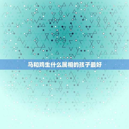 马和鸡生什么属相的孩子最好,老公属马的,我属鸡要什么属相的宝宝好? 马和鸡生什么属相的孩子最好,老公属马的,我属鸡要什么属相的宝宝好?