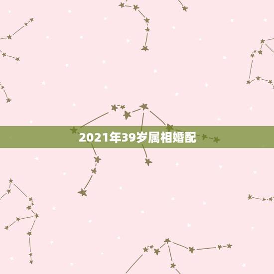 2021年39岁属相婚配,属龙婚配表,龙男跟什么属相最配 2021年39岁属相婚配,属龙婚配表,龙男跟什么属相最配