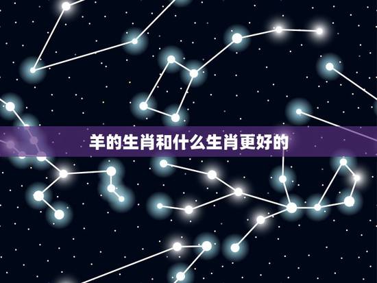 羊的生肖和什么生肖更好的,属龙和什么属相最配 羊的生肖和什么生肖更好的,属龙和什么属相最配