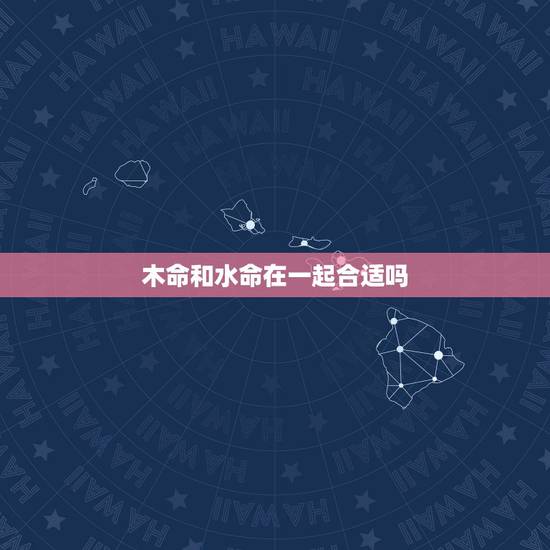 木命和水命在一起合适吗,水命与木命婚配怎么样 木命和水命在一起合适吗,水命与木命婚配怎么样