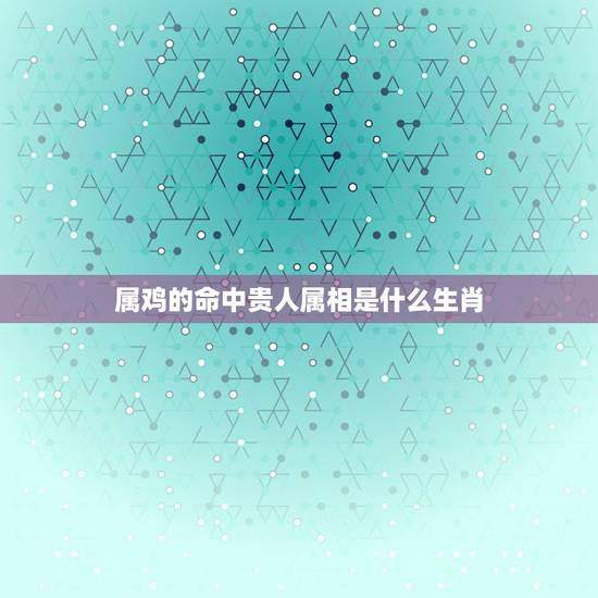 属鸡的命中贵人属相是什么生肖,癸酉年生人的贵人属相是那几个 属鸡的命中贵人属相是什么生肖,癸酉年生人的贵人属相是那几个