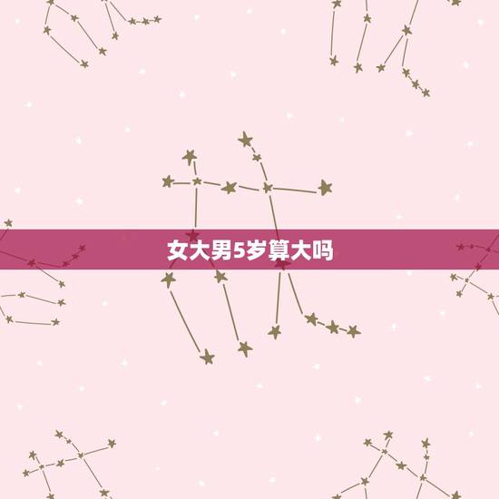 女大男5岁算大吗,女的比男的大五岁什么说法 女大男5岁算大吗,女的比男的大五岁什么说法