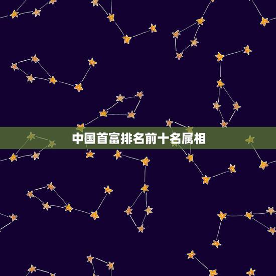 中国首富排名前十名属相,中国首富前十名是哪些人? 中国首富排名前十名属相,中国首富前十名是哪些人?