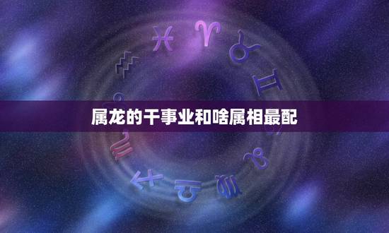 属龙的干事业和啥属相最配，属龙的男人和什么属相最配 男属龙属相婚配表