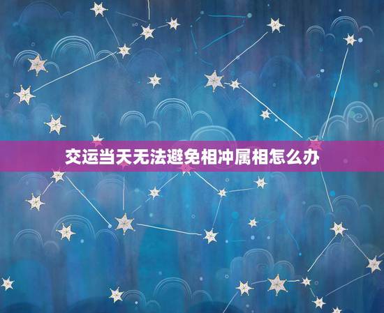 交运当天无法避免相冲属相怎么办，交运的时候跟自己的属相相冲怎么办？
