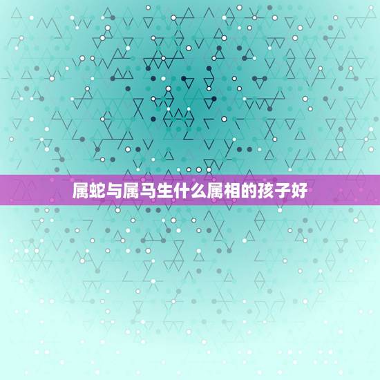 属蛇与属马生什么属相的孩子好，属马和属蛇的生什么属相的孩子好
