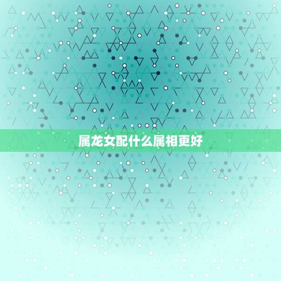 属龙女配什么属相更好，属牛配什么属相更好
