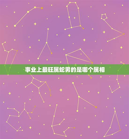 事业上最旺属蛇男的是哪个属相，属蛇的和什么属相最配