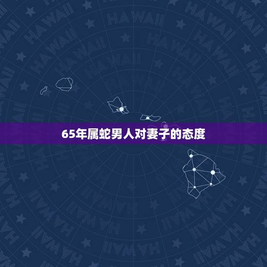 65年属蛇男人对妻子的态度,属蛇男人婚后对待老婆 65年属蛇男人对妻子的态度,属蛇男人婚后对待老婆