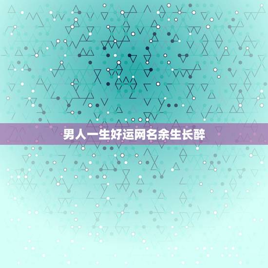 男人一生好运网名余生长醉，男人一生好运网名？