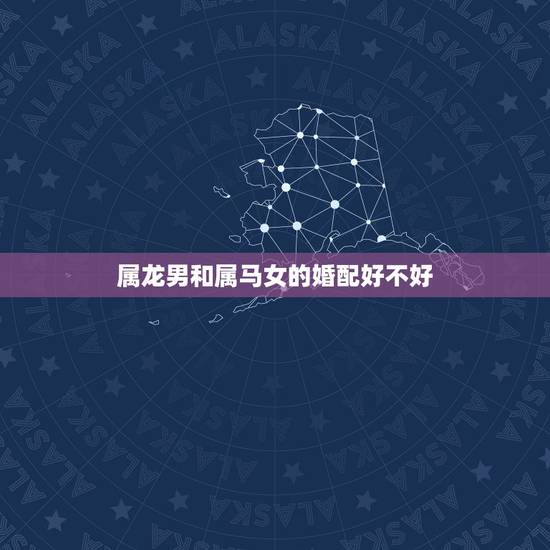 属龙男和属马女的婚配好不好,男属马女属龙八字合吗 属龙男和属马女的婚配好不好,男属马女属龙八字合吗