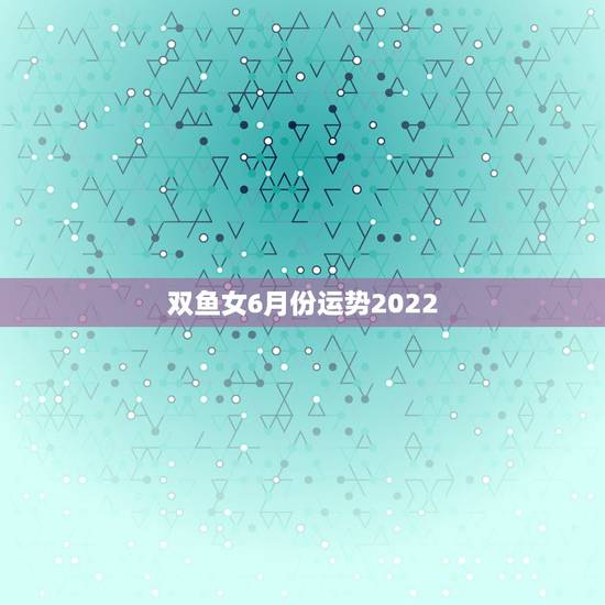 双鱼女6月份运势2022,生肖鼠还是双鱼座阴历六月份是什么运势 双鱼女6月份运势2022,生肖鼠还是双鱼座阴历六月份是什么运势