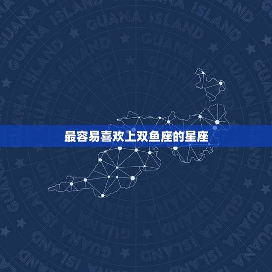 最容易喜欢上双鱼座的星座,双鱼座最喜欢的星座 最容易喜欢上双鱼座的星座,双鱼座最喜欢的星座
