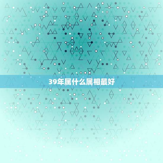 39年属什么属相最好，39岁是什么属相