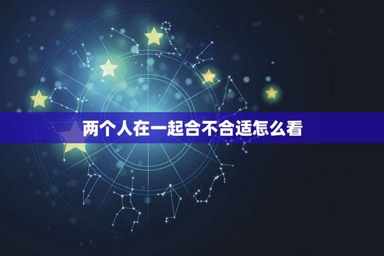 两个人在一起合不合适怎么看,两个人合不合适,要看哪几点? 两个人在一起合不合适怎么看,两个人合不合适,要看哪几点?