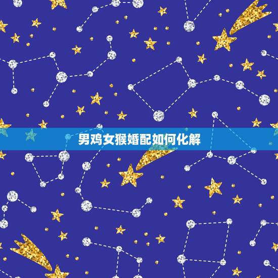 男鸡女猴婚配如何化解,男属鸡,女属猴,相配吗 男鸡女猴婚配如何化解,男属鸡,女属猴,相配吗