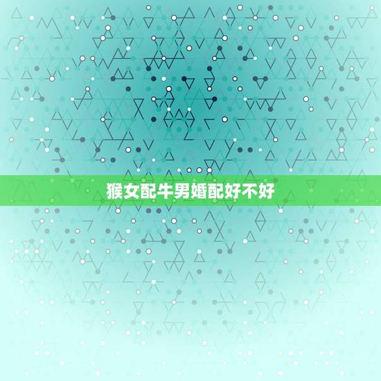 猴女配牛男婚配好不好,属猴女和属牛男相好能好多久会好一辈子吗 猴女配牛男婚配好不好,属猴女和属牛男相好能好多久会好一辈子吗