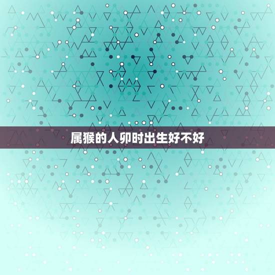 属猴的人卯时出生好不好,亥时出生的女孩克夫吗 属猴的人卯时出生好不好,亥时出生的女孩克夫吗